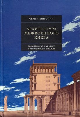 Архитектура межвоенного Киева. Том 2. Правительственный центр и реконструкция столицы