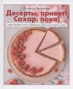 Десерты, привет!Сахар, пока!Ваши любимые торты, пирожные и печенье без грамма сахара. Семибратова Е.